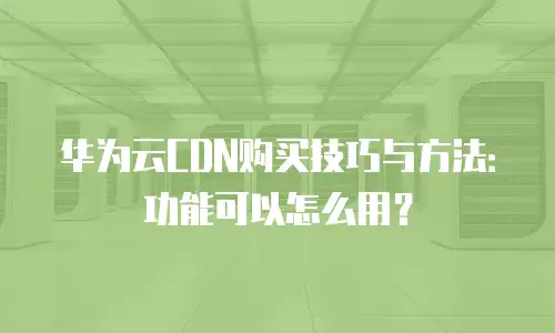 华为云CDN购买技巧与方法：功能可以怎么用？