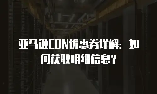 亚马逊CDN优惠券详解：如何获取明细信息？