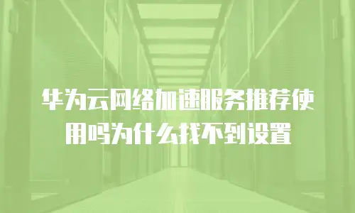 华为云网络加速服务推荐使用吗为什么找不到设置