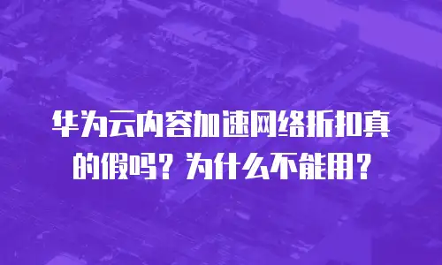 华为云内容加速网络折扣真的假吗？为什么不能用？