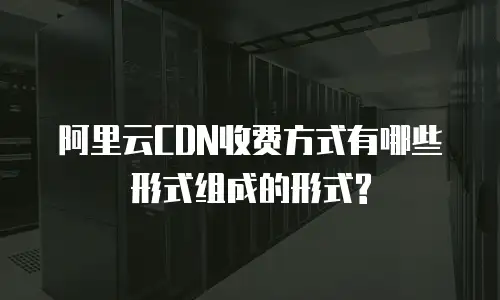 阿里云CDN收费方式有哪些形式组成的形式?