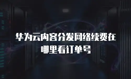 华为云内容分发网络续费在哪里看订单号