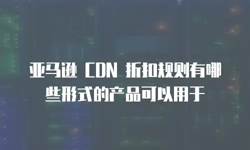 亚马逊 CDN 折扣规则有哪些形式的产品可以用于