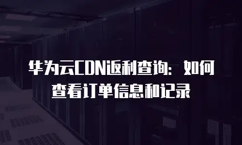 华为云CDN返利查询：如何查看订单信息和记录