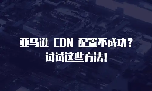 亚马逊 CDN 配置不成功？试试这些方法！