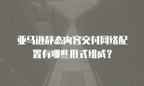 亚马逊静态内容交付网络配置有哪些形式组成？