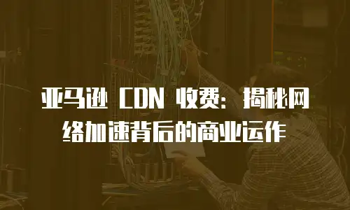亚马逊 CDN 收费：揭秘网络加速背后的商业运作