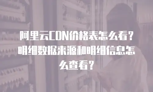 阿里云CDN价格表怎么看？明细数据来源和明细信息怎么查看？