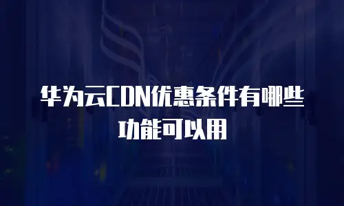 华为云CDN优惠条件有哪些功能可以用