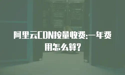 阿里云CDN按量收费:一年费用怎么算?