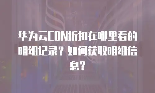 华为云CDN折扣在哪里看的明细记录？如何获取明细信息？