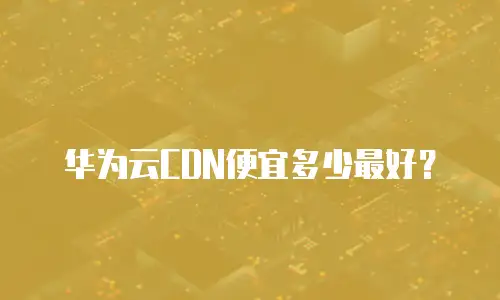 华为云CDN便宜多少最好？