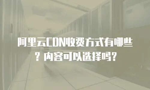 阿里云CDN收费方式有哪些？内容可以选择吗？