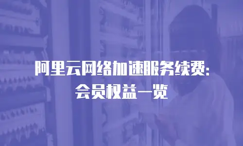 阿里云网络加速服务续费：会员权益一览