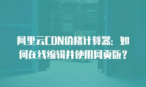 阿里云CDN价格计算器：如何在线编辑并使用网页版？