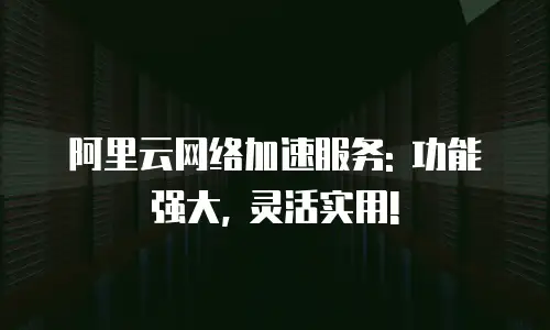 阿里云网络加速服务: 功能强大, 灵活实用!