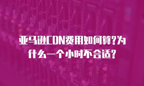 亚马逊CDN费用如何算?为什么一个小时不合适?