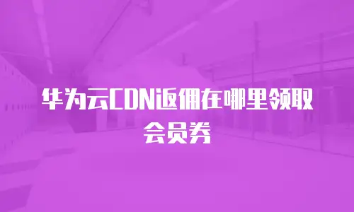 华为云CDN返佣在哪里领取会员券