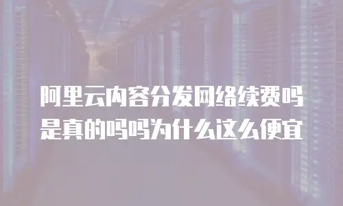 阿里云内容分发网络续费吗是真的吗吗为什么这么便宜