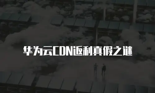 华为云CDN返利真假之谜