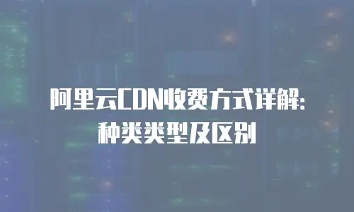阿里云CDN收费方式详解：种类类型及区别