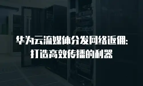 华为云流媒体分发网络返佣：打造高效传播的利器