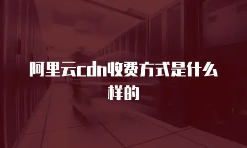 阿里云cdn收费方式是什么样的
