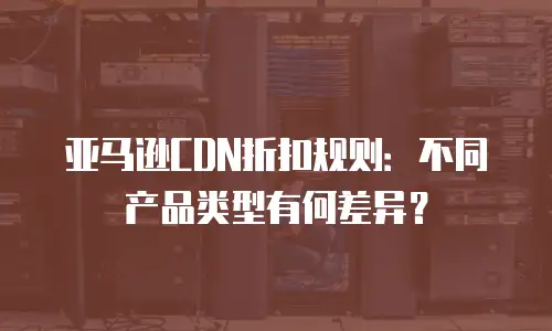 亚马逊CDN折扣规则：不同产品类型有何差异？