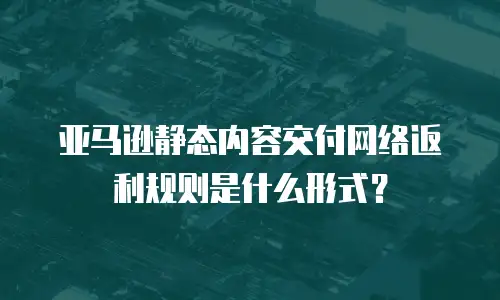 亚马逊静态内容交付网络返利规则是什么形式？