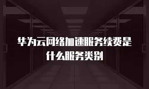 华为云网络加速服务续费是什么服务类别