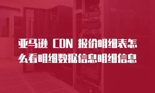 亚马逊 CDN 报价明细表怎么看明细数据信息明细信息