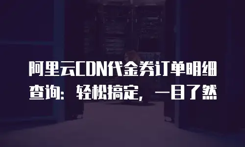 阿里云CDN代金券订单明细查询：轻松搞定，一目了然