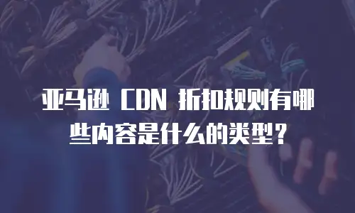 亚马逊 CDN 折扣规则有哪些内容是什么的类型？