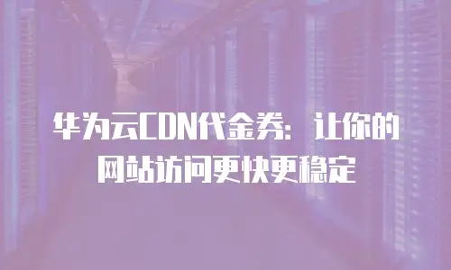 华为云CDN代金券：让你的网站访问更快更稳定
