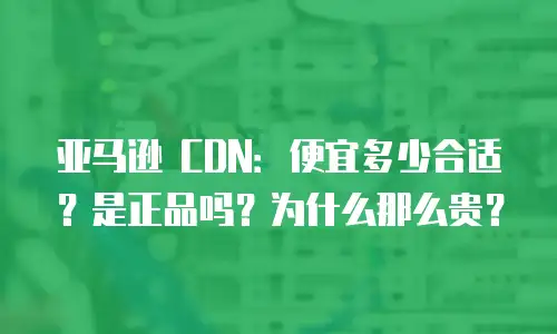 亚马逊 CDN：便宜多少合适？是正品吗？为什么那么贵？