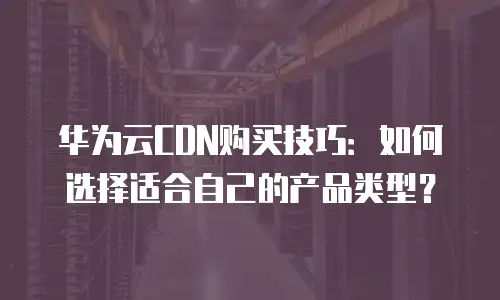 华为云CDN购买技巧：如何选择适合自己的产品类型？