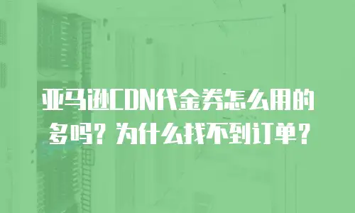 亚马逊CDN代金券怎么用的多吗？为什么找不到订单？