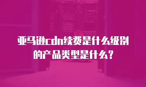 亚马逊cdn续费是什么级别的产品类型是什么？