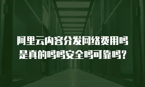 阿里云内容分发网络费用吗是真的吗吗安全吗可靠吗？