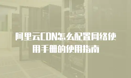 阿里云CDN怎么配置网络使用手册的使用指南