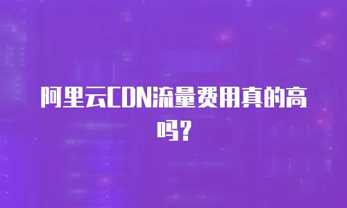 阿里云CDN流量费用真的高吗？