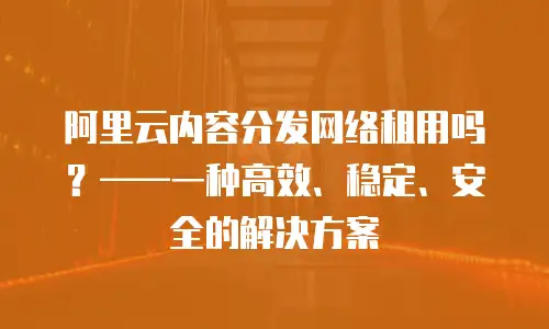 阿里云内容分发网络租用吗？&mdash;&mdash;一种高效、稳定、安全的解决方案