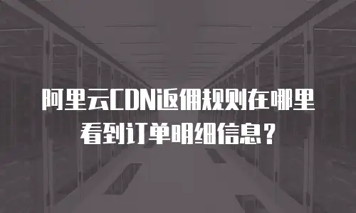 阿里云CDN返佣规则在哪里看到订单明细信息？