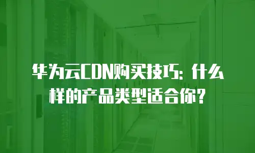 华为云CDN购买技巧: 什么样的产品类型适合你？
