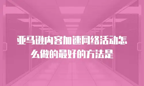 亚马逊内容加速网络活动怎么做的最好的方法是
