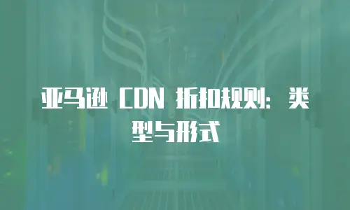 亚马逊 CDN 折扣规则：类型与形式