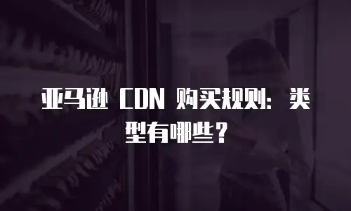 亚马逊 CDN 购买规则：类型有哪些？