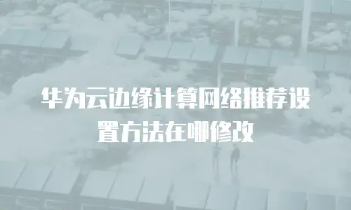 华为云边缘计算网络推荐设置方法在哪修改
