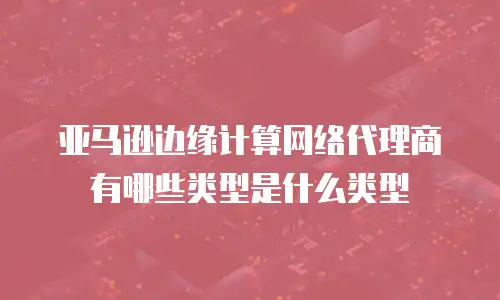亚马逊边缘计算网络代理商有哪些类型是什么类型