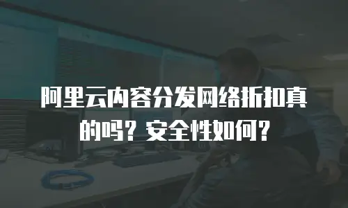 阿里云内容分发网络折扣真的吗？安全性如何？